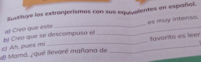 Sustituye los extranjerismos con sus equivalentes en español. 
es muy intenso. 
a) Creo que este 
_ 
_ 
_ 
_ 
b) Creo que se descompuso el 
favorito es leer. 
c) Ah, pues mi 
d) Mamá, ¿qué llevaré mañana de