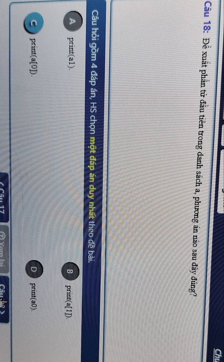 Chu
Cầu 18: Để xuất phần tử đầu tiên trong danh sách a, phương án nào sau đây đúng?
Câu hỏi gồm 4 đáp án, HS chọn một đáp án duy nhất theo đề bài.
A print(a1).
B print(a[1]).
print(a[0]).
D print(a0). 
Câu sqrt(m)