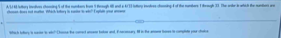 A 5/48 lottery involves choosing 5 of the numbers from 1 through 48 and a 4/33 lottery involves choosing 4 of the numbers 1 through 33. The order in which the numbers are 
chosen does not matter. Which lottery is easier to win? Explain your answer 
Which lottery is easier to win? Choose the correct answer below and, if necessary, fill in the answer boxes to complete your choice