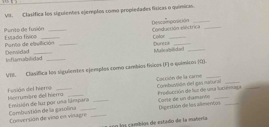 Clasifica los siguientes ejemplos como propiedades físicas o químicas. 
Descomposición_ 
Punto de fusión_ 
Conducción eléctrica_ 
Estado físico _Color_ 
Punto de ebullición _Dureza_ 
Densidad_ 
Maleabilidad_ 
Inflamabilidad_ 
VIII. Clasifica los siguientes ejemplos como cambios físicos (F) o químicos (Q)._ 
Fusión del hierro _ Cocción de la carne 
Herrumbre del hierro _Combustión del gas natural 
Emisión de luz por una lámpara _ Producción de luz de una luciérnaga 
Combustión de la gasolina Corte de un diamante 
Conversión de vino en vinagre _Digestión de los alimentos 
con los cambios de estado de la matería