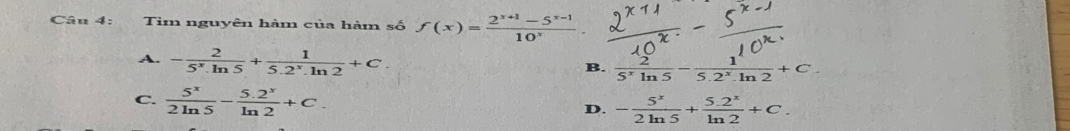 Tìm nguyên hàm của hàm số f(x)= (2^(x+1)-5^(x-1))/10^x .
A. - 2/5^x.ln 5 + 1/5.2^x.ln 2 +C.
B.  2/5^xln 5 - 1/5.2^x.ln 2 +C.
C.  5^x/2ln 5 - (5.2^x)/ln 2 +C. - 5^x/2ln 5 + (5.2^x)/ln 2 +C. 
D.