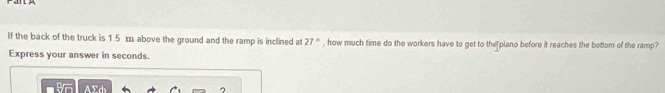 If the back of the truck is 1.5 m above the ground and the ramp is inclined at 27° , how much time do the workers have to get to the piano before it reaches the bottom of the ramp? 
Express your answer in seconds.