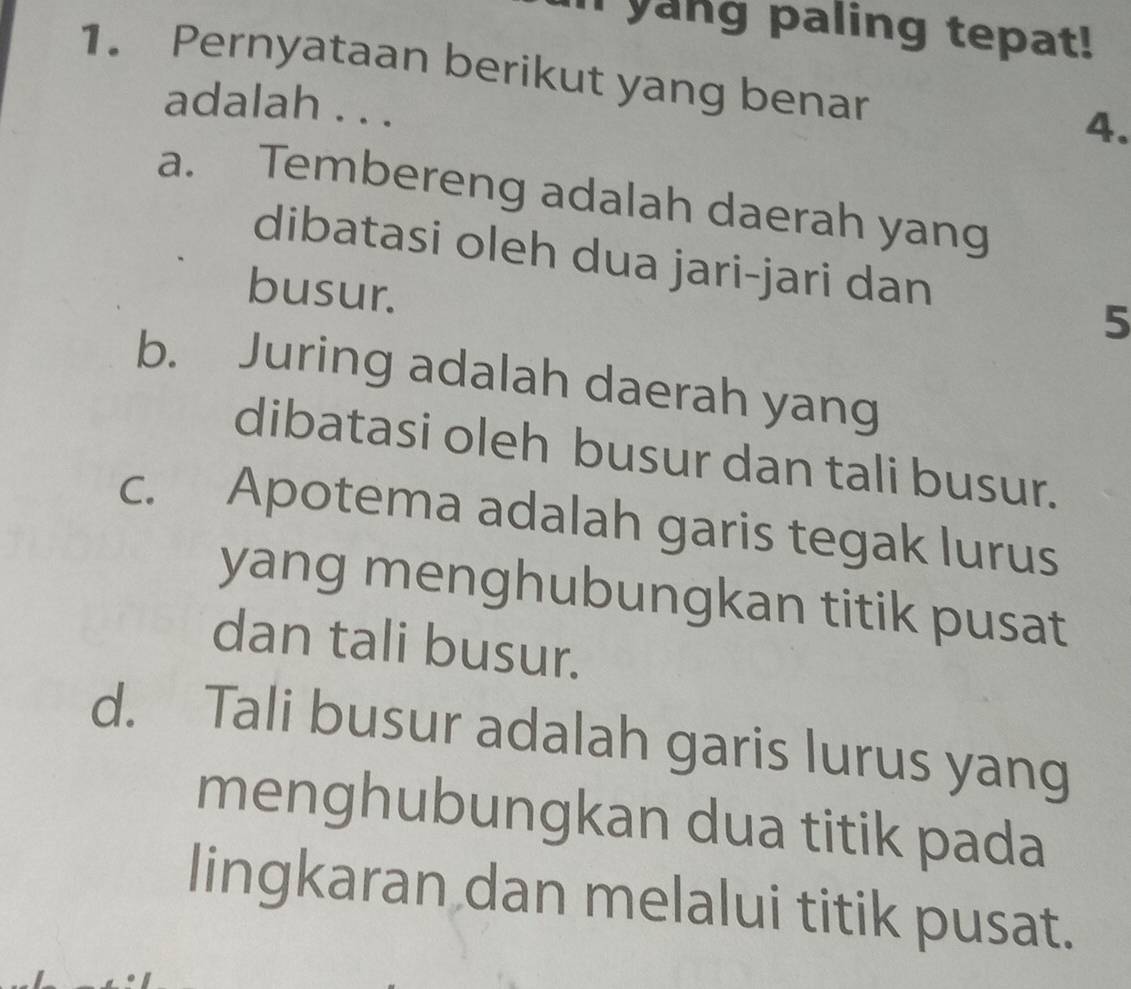 yang paling tepat!
1. Pernyataan berikut yang benar
adalah . . .
4.
a. Tembereng adalah daerah yang
dibatasi oleh dua jari-jari dan
busur.
5
b. Juring adalah daerah yang
dibatasi oleh busur dan tali busur.
c. Apotema adalah garis tegak lurus
yang menghubungkan titik pusat
dan tali busur.
d. Tali busur adalah garis lurus yang
menghubungkan dua titik pada
lingkaran dan melalui titik pusat.