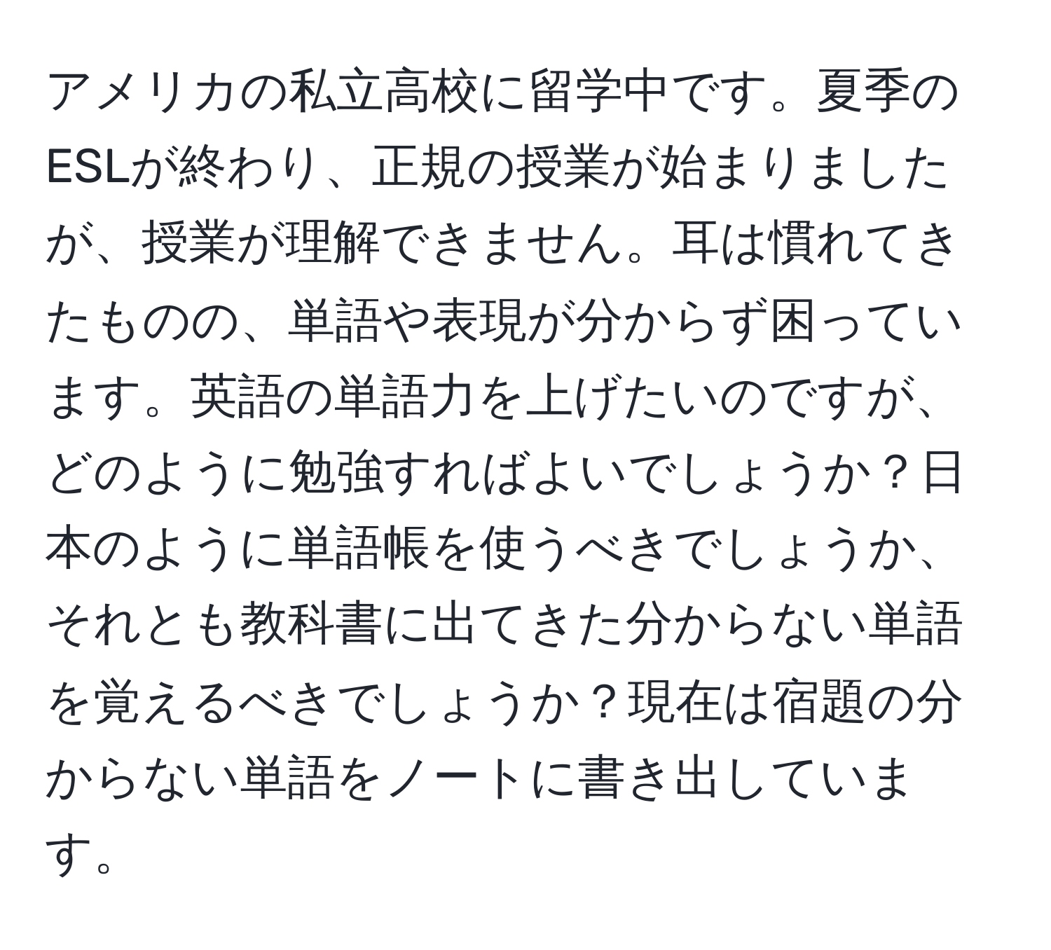 アメリカの私立高校に留学中です。夏季のESLが終わり、正規の授業が始まりましたが、授業が理解できません。耳は慣れてきたものの、単語や表現が分からず困っています。英語の単語力を上げたいのですが、どのように勉強すればよいでしょうか？日本のように単語帳を使うべきでしょうか、それとも教科書に出てきた分からない単語を覚えるべきでしょうか？現在は宿題の分からない単語をノートに書き出しています。