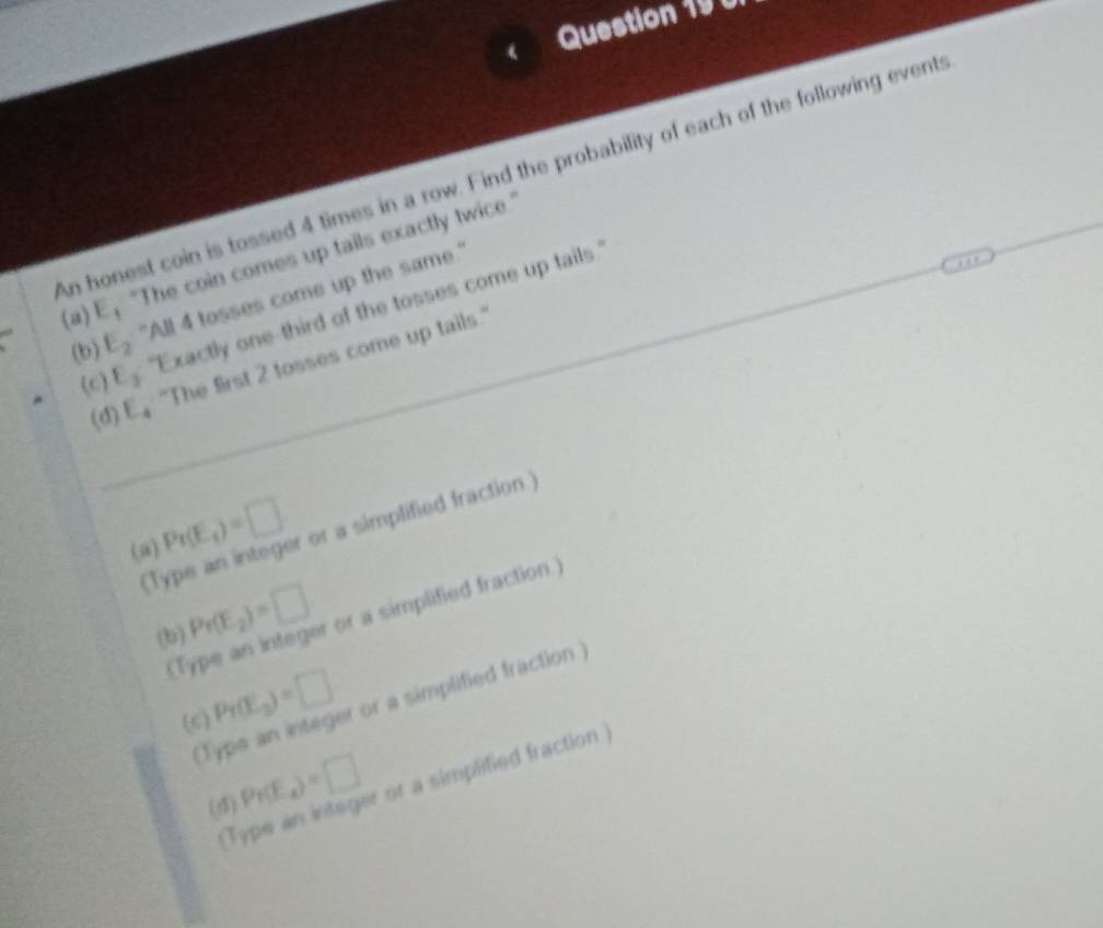 An honest coin is tossed 4 times in a row. Find the probability of each of the following events 
(a) E， "The coin comes up tails exactly twice.." 
(b) E_2 "All 4 tosses come up the same." 
(c) E_3 "Exactly one-third of the tosses come up tails. 
(d) E_4 "The first 2 tosses come up tails." 
(a) Pr(E_t)=□ r or a simplified fraction.) 
(1) 
(b) Pr(E_2)=□ r or a simplified fraction.) 
(1) 
(Type an integer or a simplified fraction) 
(C) Pr(E_2)=□
(d) Pr(E_4)=□
r or a simplified fraction )