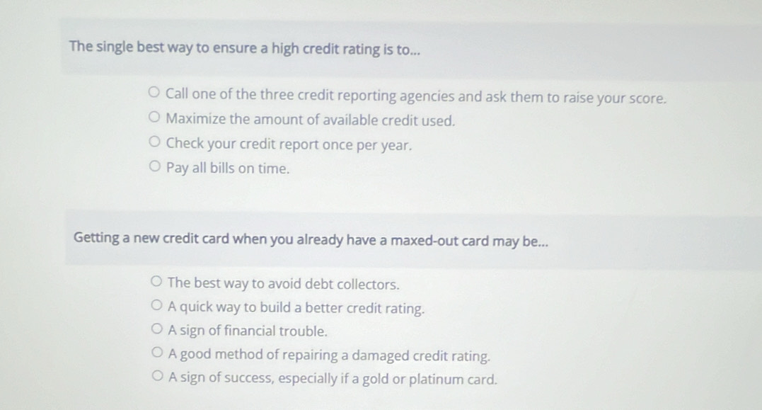 The single best way to ensure a high credit rating is to...
Call one of the three credit reporting agencies and ask them to raise your score.
Maximize the amount of available credit used.
Check your credit report once per year.
Pay all bills on time.
Getting a new credit card when you already have a maxed-out card may be...
The best way to avoid debt collectors.
A quick way to build a better credit rating.
A sign of financial trouble.
A good method of repairing a damaged credit rating.
A sign of success, especially if a gold or platinum card.