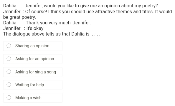 Dahlia : Jennifer, would you like to give me an opinion about my poetry?
Jennifer : Of course! I think you should use attractive themes and titles. It would
be great poetry.
Dahlia : Thank you very much, Jennifer.
Jennifer : It's okay
The dialogue above tells us that Dahlia is . . . .
Sharing an opinion
Asking for an opinion
Asking for sing a song
Waiting for help
Making a wish