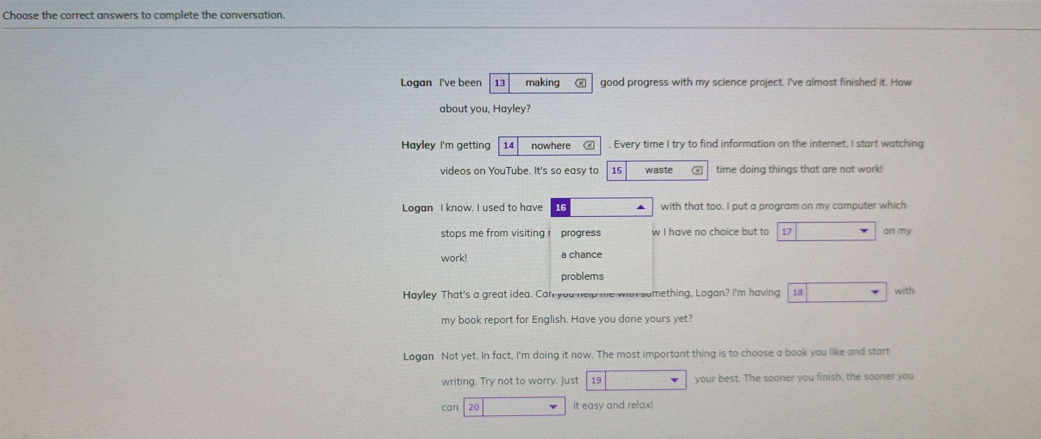 Choose the correct answers to complete the conversation.
Logan I've been 13 making ⑧ good progress with my science project. I've almost finished it. How
about you, Hayley?
Hayley I'm getting 14 nowhere Ⓧ . Every time I try to find information on the internet, I start watching
videos on YouTube. It's so easy to 15 waste time doing things that are not work!
Logan I know. I used to have 16 with that too. I put a program on my computer which
stops me from visiting r progress w I have no choice but to 17 on my
work! a chance
problems
Hayley That's a great idea. Canl you help me with something. Logan? I'm having 18 with
my book report for English. Have you done yours yet?
Logan Not yet. In fact, I'm doing it now. The most important thing is to choose a book you like and start
writing. Try not to worry. Just 19 your best. The sooner you finish, the sooner you
can 20 it easy and relax!