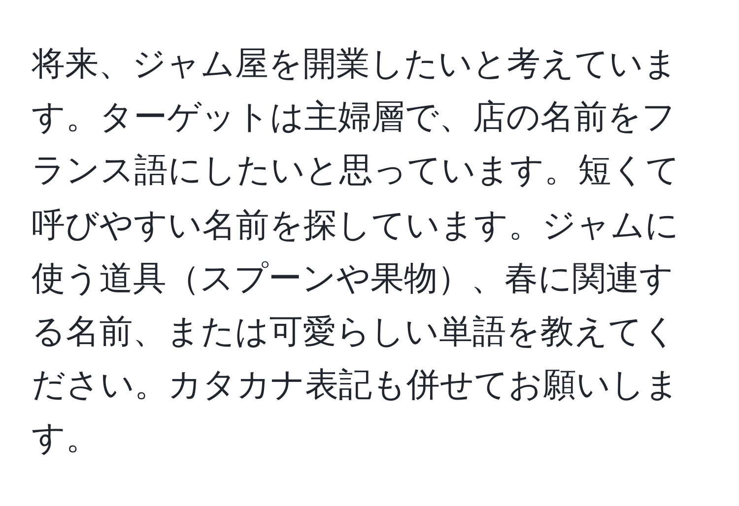 将来、ジャム屋を開業したいと考えています。ターゲットは主婦層で、店の名前をフランス語にしたいと思っています。短くて呼びやすい名前を探しています。ジャムに使う道具スプーンや果物、春に関連する名前、または可愛らしい単語を教えてください。カタカナ表記も併せてお願いします。