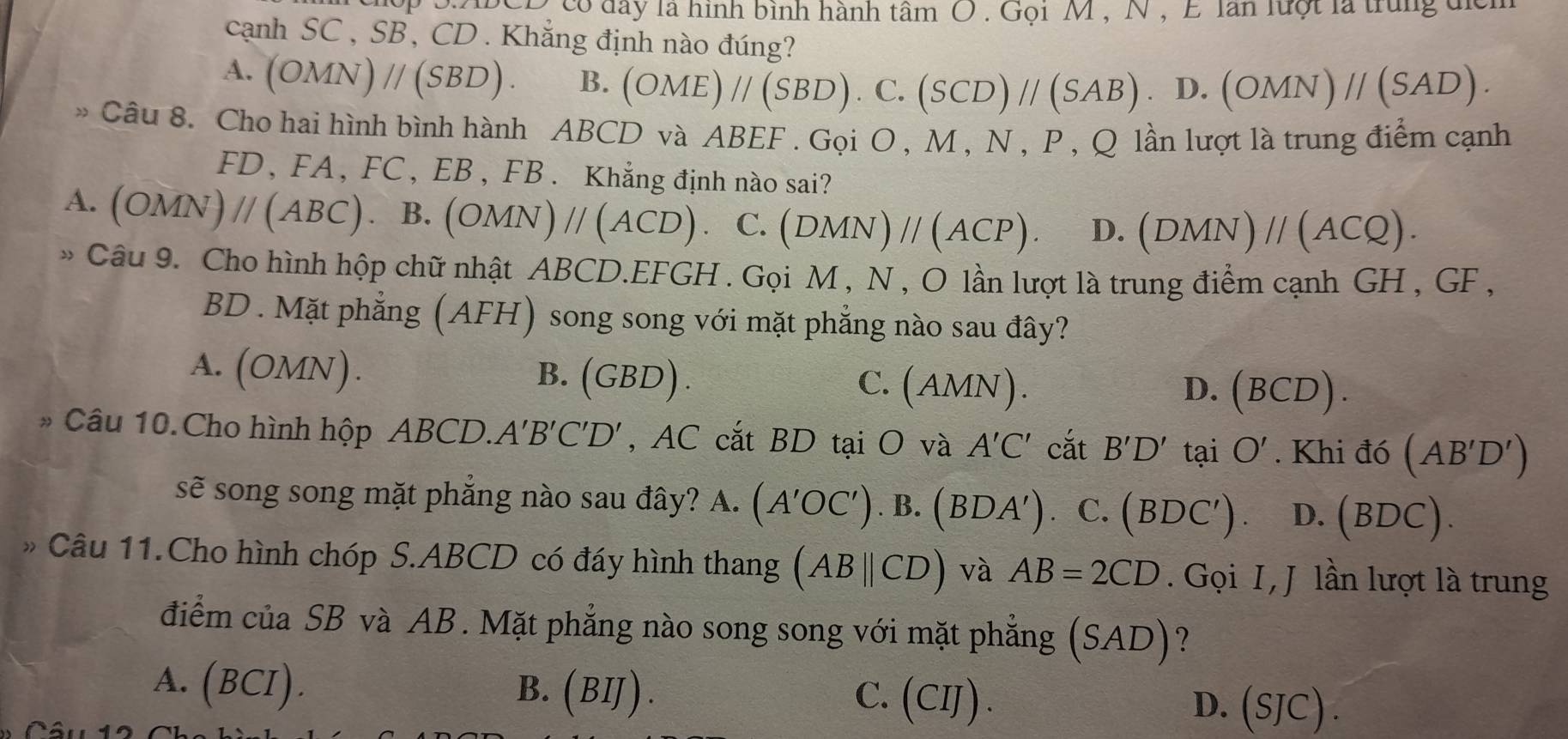 ộp S.ABCD có đay là hình bình hành tâm O . Gọi M , N , E lần luợt là trung địểh
cạnh SC, SB, CD . Khẳng định nào đúng?
A. (OMN)parallel (SBD). B. (OME)//(SBD).C.(SCD)//(SAB).D.(OMN)//(SAD).
» Câu 8. Cho hai hình bình hành ABCD và ABEF . Gọi O , M , N , P , Q lần lượt là trung điểm cạnh
FD, FA, FC, EB , FB . Khẳng định nào sai?
A. (OMN)parallel (ABC). B. (OMN)parallel (ACD). C. (DMN)parallel (ACP). D. (DMN)parallel (ACQ).
* Câu 9. Cho hình hộp chữ nhật ABCD.EFGH . Gọi M , N , O lần lượt là trung điểm cạnh GH , GF ,
BD . Mặt phẳng (AFH) I song song với mặt phẳng nào sau đây?
A. (OMN).
B. (GBD) C. (AMN). D. (BCD).
* Câu 10. Cho hình hộp ABCD.. A'B'C'D' , AC cắt BD tại O và A'C' cắt B'D'taiO'. Khi đó (AB'D')
sẽ song song mặt phẳng nào sau đây? A 4. (A'OC').B.(BDA') C. (BDC'). D. (BDC).
* Câu 11.Cho hình chóp S.ABCD có đáy hình thang (ABparallel CD) và AB=2CD. Gọi I, J lần lượt là trung
điểm của SB và AB. Mặt phẳng nào song song với mặt phẳng (SAD) ?
A. (BCI). B. ( BIJ ) . C. (CIJ). (SJC).
D.