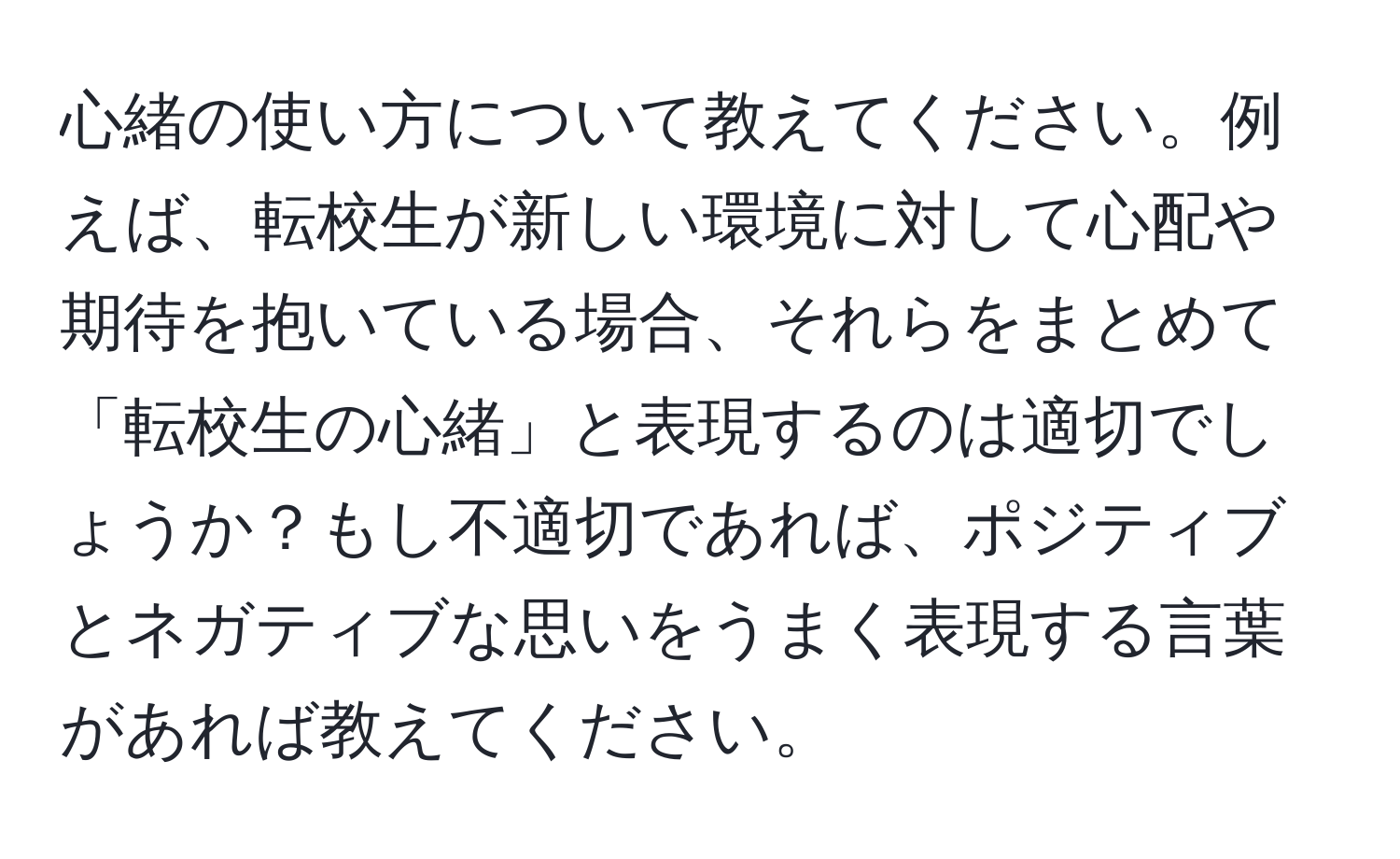 心緒の使い方について教えてください。例えば、転校生が新しい環境に対して心配や期待を抱いている場合、それらをまとめて「転校生の心緒」と表現するのは適切でしょうか？もし不適切であれば、ポジティブとネガティブな思いをうまく表現する言葉があれば教えてください。