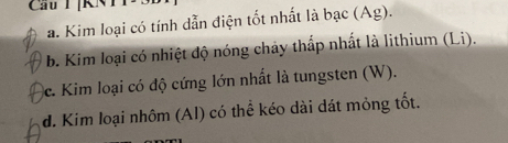 Cầu T [KNTT
a. Kim loại có tính dẫn điện tốt nhất là bạc (Ag).
b. Kim loại có nhiệt độ nóng chảy thấp nhất là lithium (Li).
c. Kim loại có độ cứng lớn nhất là tungsten (W).
d. Kim loại nhôm (Al) có thể kéo dài dát mỏng tốt.