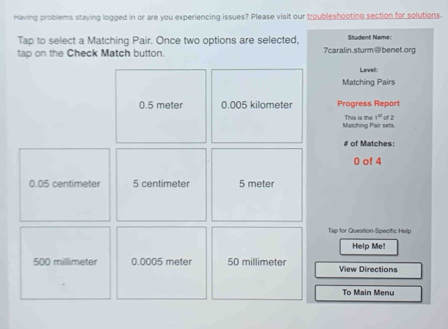 Having problems staying logged in or are you experiencing issues? Please visit our troubleshooting section for solutions.
Tap to select a Matching Pair. Once two options are selected, Student Name:
tap on the Check Match button. 7caralin.sturm@benet.org
Level:
Matching Pairs
0.5 meter 0.005 kilometer Progress Report
Matching Pair sets. This is the 1° of 2
# of Matches:
0 of 4
0.05 centimeter 5 centimeter 5 meter
Tap for Question-Specific Help
Help Me
500 millimeter 0.0005 meter 50 millimeter View Directions
To Main Menu