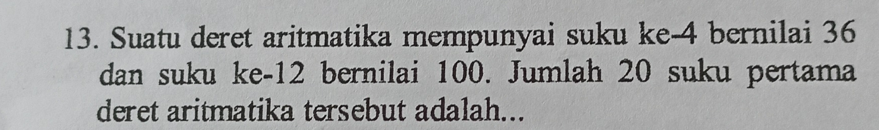 Suatu deret aritmatika mempunyai suku ke -4 bernilai 36
dan suku ke -12 bernilai 100. Jumlah 20 suku pertama 
deret aritmatika tersebut adalah...