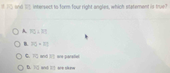 If and overline RS intersect to form four right angles, which statement is true?
A. overleftrightarrow PQ⊥ overleftrightarrow RS
B. overleftrightarrow PQ=overline RS
C. overleftrightarrow PQ and overleftrightarrow RS are parallel
D. overleftrightarrow PQ and overleftrightarrow RS are skew