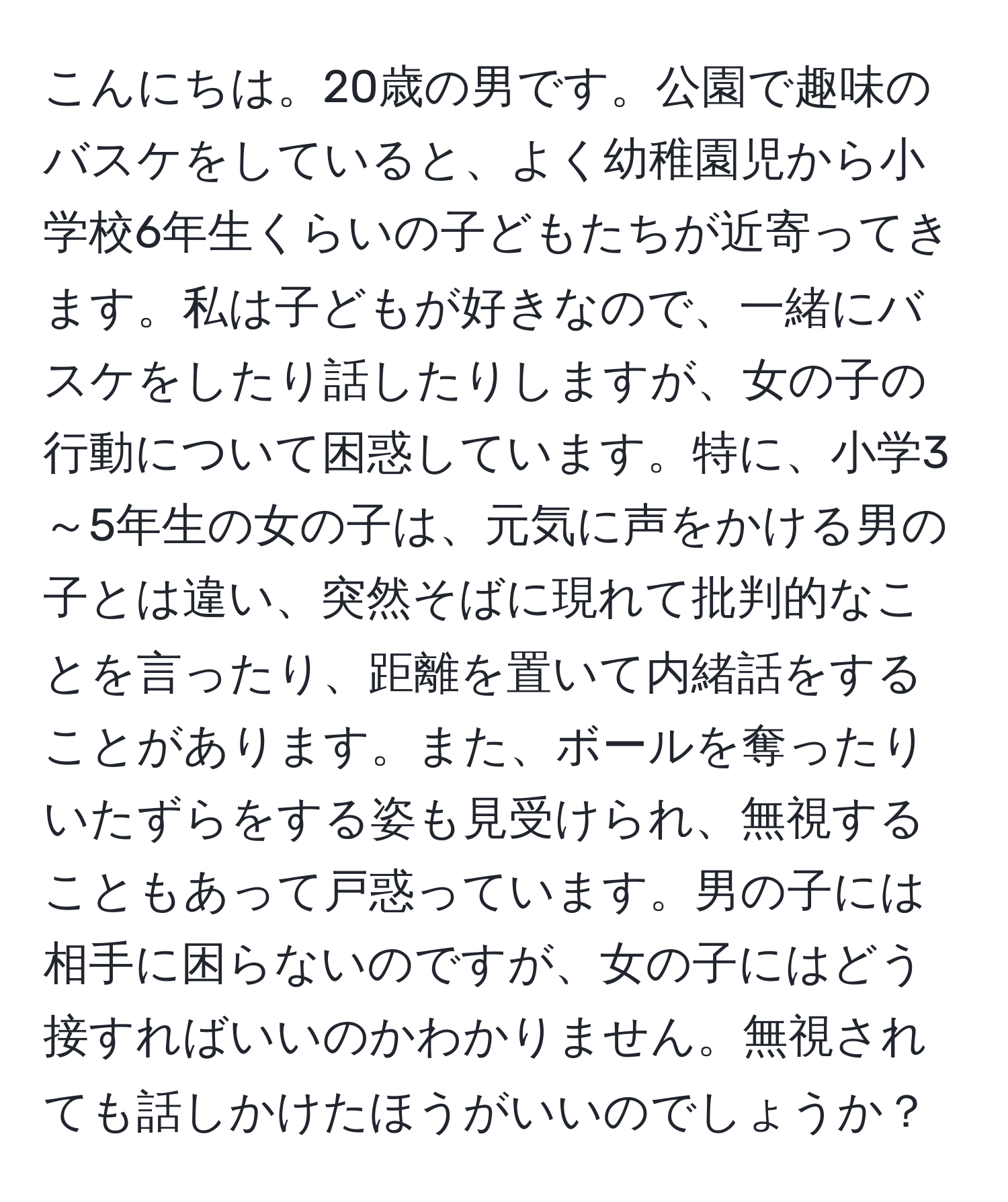 こんにちは。20歳の男です。公園で趣味のバスケをしていると、よく幼稚園児から小学校6年生くらいの子どもたちが近寄ってきます。私は子どもが好きなので、一緒にバスケをしたり話したりしますが、女の子の行動について困惑しています。特に、小学3～5年生の女の子は、元気に声をかける男の子とは違い、突然そばに現れて批判的なことを言ったり、距離を置いて内緒話をすることがあります。また、ボールを奪ったりいたずらをする姿も見受けられ、無視することもあって戸惑っています。男の子には相手に困らないのですが、女の子にはどう接すればいいのかわかりません。無視されても話しかけたほうがいいのでしょうか？