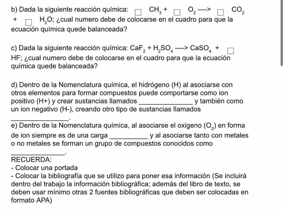 Dada la siguiente reacción química: CH_3+□ O_2to □ CO_2
+ H_2O; ¿cual numero debe de colocarse en el cuadro para que la 
ecuación química quede balanceada? 
c) Dada la siguiente reacción química: CaF_2+H_2SO_4to CaSO_4+□
HF; ¿cual numero debe de colocarse en el cuadro para que la ecuación 
química quede balanceada? 
d) Dentro de la Nomenclatura química, el hidrógeno (H) al asociarse con 
otros elementos para formar compuestos puede comportarse como ion 
positivo (H+) y crear sustancias llamados _y también como 
un ion negativo (H-), creando otro tipo de sustancias llamados 
_. 
e) Dentro de la Nomenclatura química, al asociarse el oxigeno (O_2) en forma 
de ion siempre es de una carga _y al asociarse tanto con metales 
o no metales se forman un grupo de compuestos conocidos como 
_ 
RECUERDA: 
- Colocar una portada 
- Colocar la bibliografía que se utilizo para poner esa información (Se incluirá 
dentro del trabajo la información bibliográfica; además del libro de texto, se 
deben usar mínimo otras 2 fuentes bibliográficas que deben ser colocadas en 
formato APA)