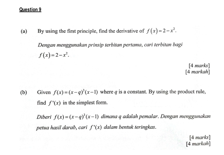 By using the first principle, find the derivative of f(x)=2-x^2. 
Dengan menggunakan prinsip terbitan pertama, cari terbitan bagi
f(x)=2-x^2. 
[4 marks] 
[4 markah] 
(b) Given f(x)=(x-q)^3(x-1) where q is a constant. By using the product rule, 
find f'(x) in the simplest form. 
Diberi f(x)=(x-q)^3(x-1) dimana q adalah pemalar. Dengan menggunakan 
petua hasil darab, cari f'(x) dalam bentuk teringkas. 
[4 marks] 
[4 markah]