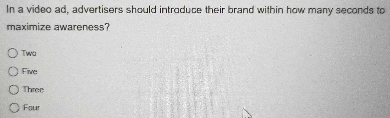 In a video ad, advertisers should introduce their brand within how many seconds to
maximize awareness?
Two
Five
Three
Four