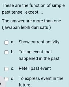 These are the function of simple
past tense ,except....
The answer are more than one
(jawaban lebih dari satu )
a. Show current activity
b. Telling event that
happened in the past
c. Retell past event
d. To express event in the
future