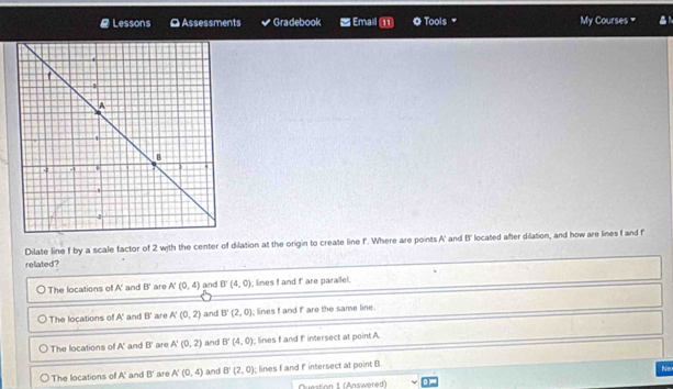 Lessons O Assessments Gradebook = Email ⑪ f by a scale factor of 2 with the center of dilation at the origin to create line f. Where are points A' and B' located after dilation, and how are lines f and f
related?
The locations of A' and B' are A'(0,4) and B'(4,0) lines f and f are parallel.
The locations of A' and B' are A'(0,2) and B'(2,0) lines f and f are the same line.
The locations of A' and B ' are A'(0,2) and B'(4,0) lines I and f intersect at point. A
The locations of A' and B' are A'(0,4) and B'(2,0); lines f and f intersect at point B.
Ne
Question 1 (Answered)