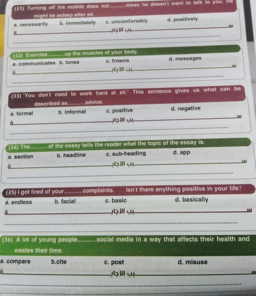 (31) Turning off his mobile does not _mean he doesn't want to talk to you. He
might be asleep after all.
_
a. necessarily b. immediately c. uncomfortably d. positively
_
_
_
a
_
(32) Exercise -----up the muscles of your body.
a. communicates b. tones c. frowns d. messages
_bⅢ
_
_
(33)"You don't need to work hard at all." This sentence gives us what can be
described as. advice.
_
_
a. formal b. informal c. positive d. negative
_ 4
_
(34) The. of the essay tells the reader what the topic of the essay is.
a. section b. headline c. sub-heading d. app
a
_ 
_
_
_
(35) I got tired of your _.complaints. Isn't there anything positive in your life?
a. endless b. facial c. basic d. basically
_a
_
_
_
(36) A lot of young people. .............social media in a way that affects their health and
wastes their time.
a. compare b.cite c. post d. misuse
_4Ⅲ_
_
_