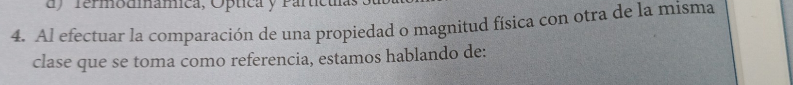 dy rermodmámica, Optica y Partícula 
4. Al efectuar la comparación de una propiedad o magnitud física con otra de la misma 
clase que se toma como referencia, estamos hablando de: