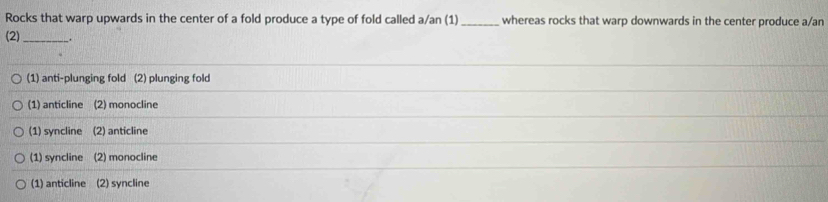 Rocks that warp upwards in the center of a fold produce a type of fold called a/an (1)_ whereas rocks that warp downwards in the center produce a/an
(2) _.
(1) anti-plunging fold (2) plunging fold
(1) anticline (2) monocline
(1) syncline (2) anticline
(1) syncline (2) monocline
(1) anticline (2) syncline