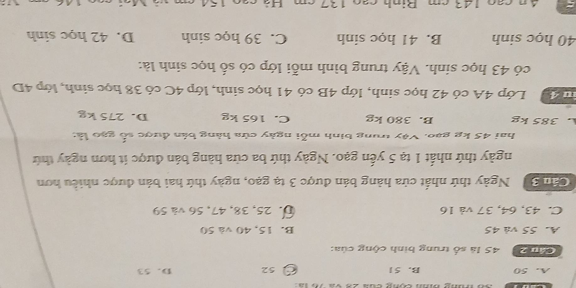 Số trung bình cộng của 26 và 76 là
A. 50 B. 51 O 52 D. 53
Cần 2 45 là số trung bình cộng của:
A. 55 và 45 B. 15, 40 và 50
C. 43, 64, 37 và 16 D. 25, 38, 47, 56 và 59
Cần S Ngày thứ nhất cửa hàng bán được 3 tạ gạo, ngày thứ hai bán được nhiều hơn
ngày thứ nhất 1 tạ 5 yến gạo. Ngày thứ ba cửa hàng bán được ít hơn ngày thứ
hai 45 kg gạo. Vậy trung binh mỗi ngày cửa hàng bán được số gạo là:
L 385 kg B. 380 kg C. 165 kg D. 275 kg
àu 4 Lớp 4A có 42 học sinh, lớp 4B có 41 học sinh, lớp 4C có 38 học sinh, lớp 4D
có 43 học sinh. Vậy trung bình mỗi lớp có số học sinh là:
40 học sinh B. 41 học sinh C. 39 học sinh D. 42 học sinh
4 n cao 143 cm. Rinh cao 137 cm. Hà cao 154 cm và Mai