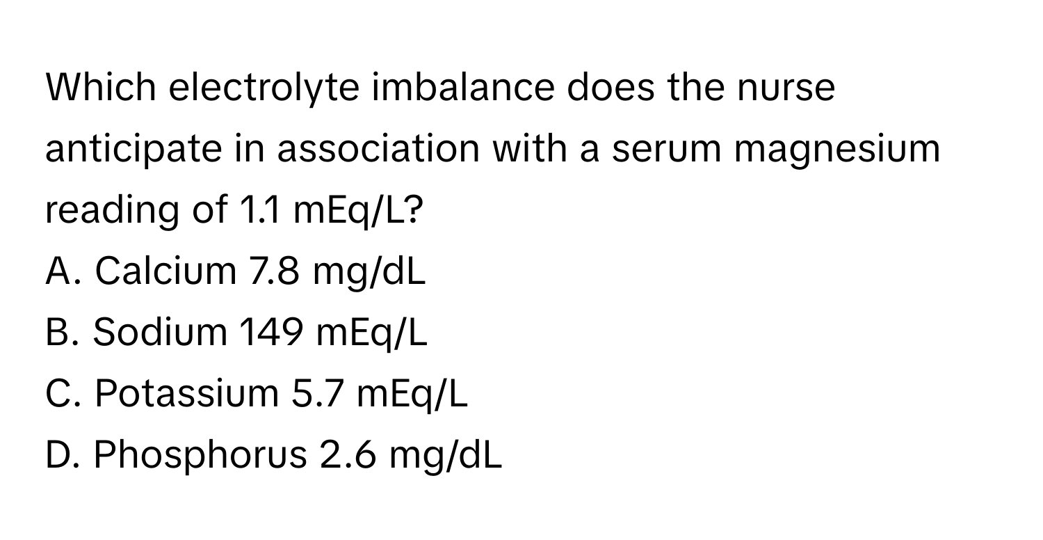 Which electrolyte imbalance does the nurse anticipate in association with a serum magnesium reading of 1.1 mEq/L?

A. Calcium 7.8 mg/dL
B. Sodium 149 mEq/L
C. Potassium 5.7 mEq/L
D. Phosphorus 2.6 mg/dL