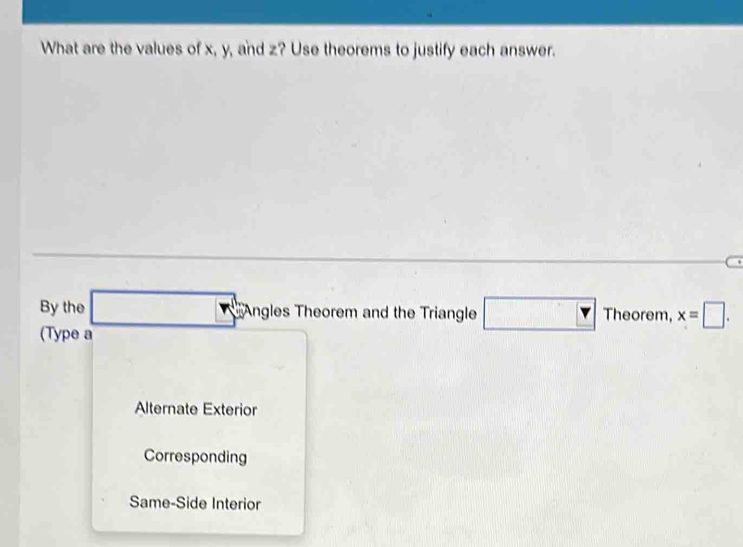 What are the values of x, y, and z? Use theorems to justify each answer.
By the 5 Angles Theorem and the Triangle □ Th eorem, x=□. 
(Type a
Alternate Exterior
Corresponding
Same-Side Interior