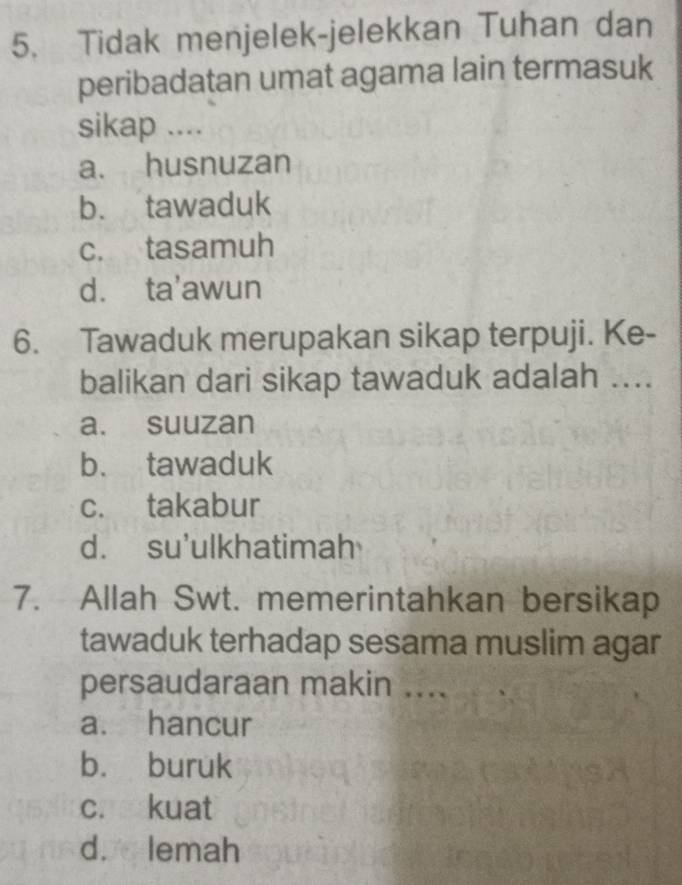 Tidak menjelek-jelekkan Tuhan dan
peribadatan umat agama lain termasuk
sikap ....
a. husnuzan
b. tawaduk
c. tasamuh
d. ta'awun
6. Tawaduk merupakan sikap terpuji. Ke-
balikan dari sikap tawaduk adalah ....
a. suuzan
b. tawaduk
c. takabur
d. su'ulkhatimah
7. Allah Swt. memerintahkan bersikap
tawaduk terhadap sesama muslim agar
persaudaraan makin ....
a. hancur
b. buruk
c. kuat
d. lemah