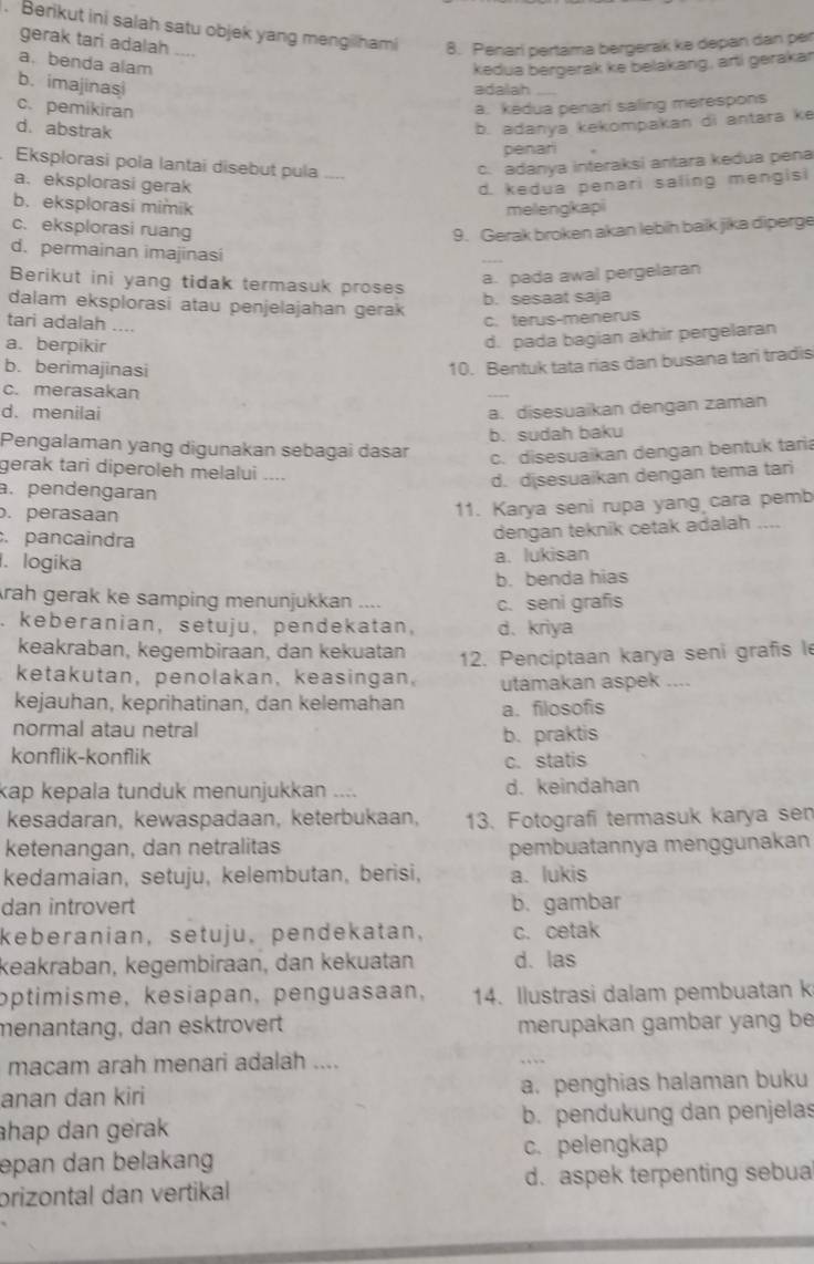 Berikut ini salah satu objek yang mengilhami 8. Penari pertama bergerak ke depan dan per
gerak tari adalah ....
a. benda alam
kedua bergerak ke belakang, artí gerakar
b. imajinasi
adalah_
c. pemikiran
a. kedua penari saling merespons
d. abstrak
b. adanya kekompakan di antara ke
penari
. Eksplorasi pola lantai disebut pula
c. adanya interaksi antara kedua pena
a. eksplorasi gerak
d. kedua penari saling mengisi
b.eksplorasi mimik melleng(kapi
c. eksplorasi ruang 9. Gerak broken akan lebih baik jika diperge
d. permainan imajinasi
Berikut ini yang tidak termasuk proses
a. pada awal pergelaran
dalam eksplorasi atau penjelajahan gerak b. sesaat saja
tari adalah ....
c. térus-menerus
a. berpikir
d. pada bagian akhir pergelaran
b. berimajinasi
10. Bentuk tata rias dan busana tari tradis
c. merasakan
_
d. menilai a. disesuaikan dengan zaman
b. sudah baku
Pengalaman yang digunakan sebagai dasar
c. disesuaikan dengan bentuk tari
gerak tari diperoleh melalui ....
d. disesuaikan dengan tema tari
a.pendengaran
. perasaan
11. Karya seni rupa yang cara pemb
.pancaindra
dengan teknik cetak adalah ....
1. logika
a. lukisan
b. benda hias
rah gerak ke samping menunjukkan ....
c. seni grafis
. keberanian, setuju, pendekatan, d、 kriya
keakraban, kegembiraan, dan kekuatan
ketakutan, penolakan, keasingan, 12. Penciptaan karya seni grafis le
utamakan aspek ....
kejauhan, keprihatinan, dan kelemahan a. filosofis
normal atau netral
b. praktis
konflik-konflik
c. statis
kap kepala tunduk menunjukkan .... d. keindahan
kesadaran, kewaspadaan, keterbukaan, 13. Fotografi termasuk karya sen
ketenangan, dan netralitas pembuatannya menggunakan
kedamaian, setuju, kelembutan, berisi, a. lukis
dan introvert b. gambar
keberanian, setuju, pendekatan， c. cetak
keakräban, kegembiraan, dan kekuatan d. las
optimisme, kesiapan, penguasaan, 14. Ilustrasi dalam pembuatan k
menantäng, dan esktrovert merupakan gambar yang be
macam arah menari adalah ....
_
. `
anan dan kiri a. penghias halaman buku
ahap dan gerak b. pendukung dan penjelas
epan dan belakang c. pelengkap
prizontal dan vertikal d. aspek terpenting sebua