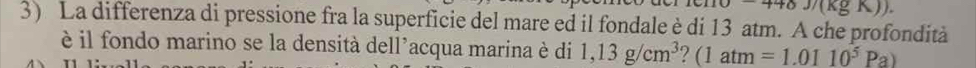 448J/(kgK)). 
3) La differenza di pressione fra la superficie del mare ed il fondale è di 13 atm. A che profondità 
è il fondo marino se la densità dell’acqua marina è di 1,13g/cm^3 (1atm =1.0110^5Pa)