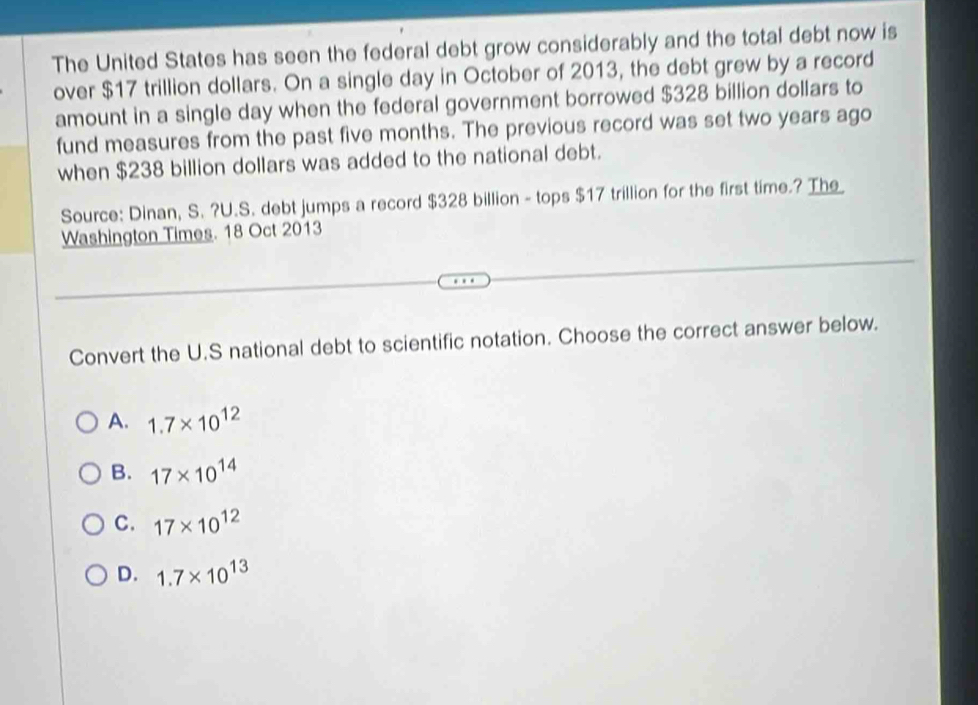 The United States has seen the federal debt grow considerably and the total debt now is
over $17 trillion dollars. On a single day in October of 2013, the debt grew by a record
amount in a single day when the federal government borrowed $328 billion dollars to
fund measures from the past five months. The previous record was set two years ago
when $238 billion dollars was added to the national debt.
Source: Dinan, S. ?U.S. debt jumps a record $328 billion - tops $17 trillion for the first time.? Th_
Washington Times. 18 Oct 2013
Convert the U.S national debt to scientific notation. Choose the correct answer below.
A. 1.7* 10^(12)
B. 17* 10^(14)
C. 17* 10^(12)
D. 1.7* 10^(13)