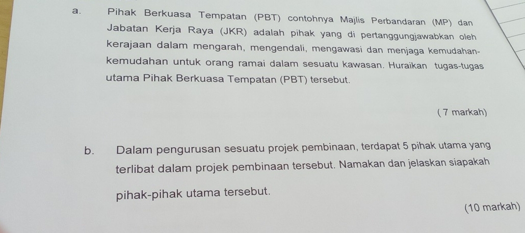 Pihak Berkuasa Tempatan (PBT) contohnya Majlis Perbandaran (MP) dan 
Jabatan Kerja Raya (JKR) adalah pihak yang di pertanggungjawabkan oleh 
kerajaan dalam mengarah, mengendali, mengawasi dan menjaga kemudahan- 
kemudahan untuk orang ramai dalam sesuatu kawasan. Huraikan tugas-tugas 
utama Pihak Berkuasa Tempatan (PBT) tersebut. 
( 7 markah) 
b. Dalam pengurusan sesuatu projek pembinaan, terdapat 5 pihak utama yang 
terlibat dalam projek pembinaan tersebut. Namakan dan jelaskan siapakah 
pihak-pihak utama tersebut. 
(10 markah)