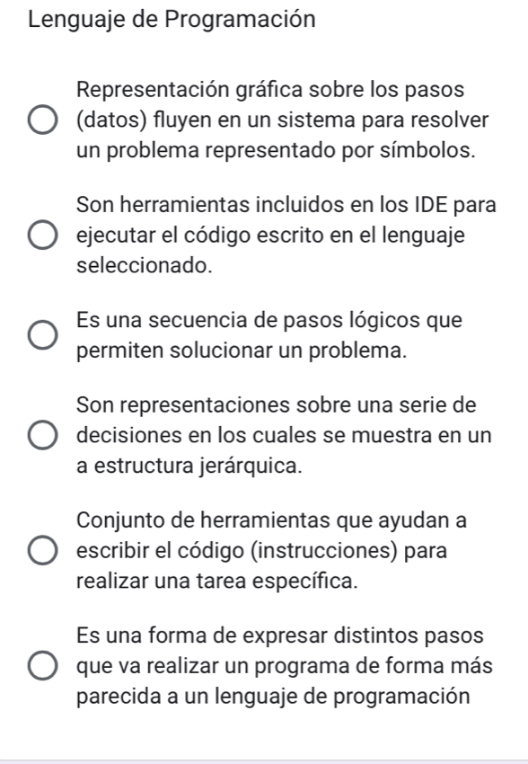 Lenguaje de Programación
Representación gráfica sobre los pasos
(datos) fluyen en un sistema para resolver
un problema representado por símbolos.
Son herramientas incluidos en los IDE para
ejecutar el código escrito en el lenguaje
seleccionado.
Es una secuencia de pasos lógicos que
permiten solucionar un problema.
Son representaciones sobre una serie de
decisiones en los cuales se muestra en un
a estructura jerárquica.
Conjunto de herramientas que ayudan a
escribir el código (instrucciones) para
realizar una tarea específica.
Es una forma de expresar distintos pasos
que va realizar un programa de forma más
parecida a un lenguaje de programación