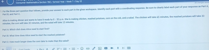 Consumer Mathematics Section 7BC / School Year / Week 7 / Day 32 All changes sav 
1. For the three-part question that follows, provide your answer to each part in the given workspace. Identify each part with a coordinating response. Be sure to clearly label each part of your response as Part A, 
Part B, and Part C. 
Alice is making dinner and wants to have it ready by 6:30 p.m. She Is making chicken, mashed potatoes, com on the cob, and a salad. The chicken will take 45 minutes, the mashed potatoes will take 30
minutes, the com willl take 20 minutes, and the salad will take 10 minutes. 
Part A: Which dish does Alice need to start first? 
Part t: What time does Alice need to start the mashed potatoes? 
Part C: How much longer does the com take to make than the salad!