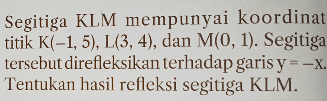 Segitiga KLM mempunyai koordinat 
titik K(-1,5), L(3,4) , dan M(0,1). Segitiga 
tersebut direfleksikan terhadap garis y=-x. 
Tentukan hasil refleksi segitiga KLM.