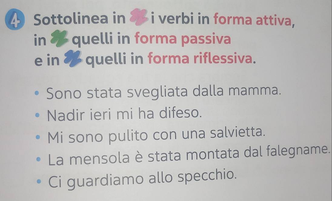 Sottolinea in i verbi in forma attiva, 
in * quelli in forma passiva 
e in 8 quelli in forma riflessiva. 
Sono stata svegliata dalla mamma. 
Nadir ieri mi ha difeso. 
Mi sono pulito con una salvietta. 
La mensola è stata montata dal falegname. 
Ci guardiamo allo specchio.