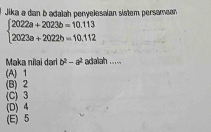 Jika a dan b adalah penyelesaian sistem persamaan
beginarrayl 2022a+2023b=10.113 2023a+2022b=10.112endarray.
Maka nilai dari b^2-a^2 adalah .....
(A) 1
(B) 2
(C) 3
(D) 4
(E) 5