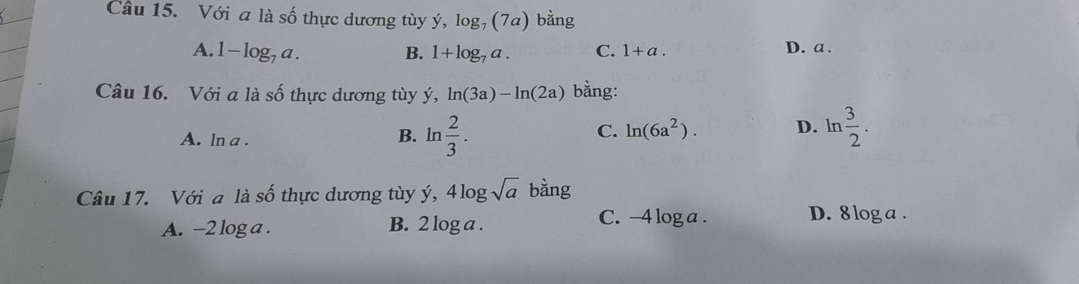 Với a là số thực dương tùy ý, log _7(7a) bàng
A. 1-log _7a. B. 1+log _7a. C. 1+a.
D. a .
Câu 16. Với a là số thực dương tùy ý, ln (3a)-ln (2a) bằng:
C. ln (6a^2).
A. ln a . D. ln  3/2 . 
B. ln  2/3 . 
Câu 17. Với a là cwidehat O thực dương tùy ý, 4log sqrt(a) bằng
A. -2 log a. B. 2 log a.
C. -4 log a. D. 8 log a.