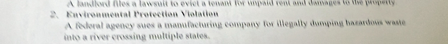 A landlord files a lawsuit to evict a tenant for unpaid rent and damages to the propetty 
2、 Environmental Protection Violation 
A federal agency sues a manufacturing company for illegally dumping hazardous waste 
into a river crossing multiple states.