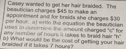 Casey wanted to get her hair braided. The 
beautician charges $45 to make an 
appointment and for braids she charges $30
per hour. a) write the equation the beautician 
uses to detenmine the amount charged “ c ” for 
any number of hours it takes to braid hair “ h ” 
b) What would be the cost of getting your hair 
braided if it takes 7 hours?