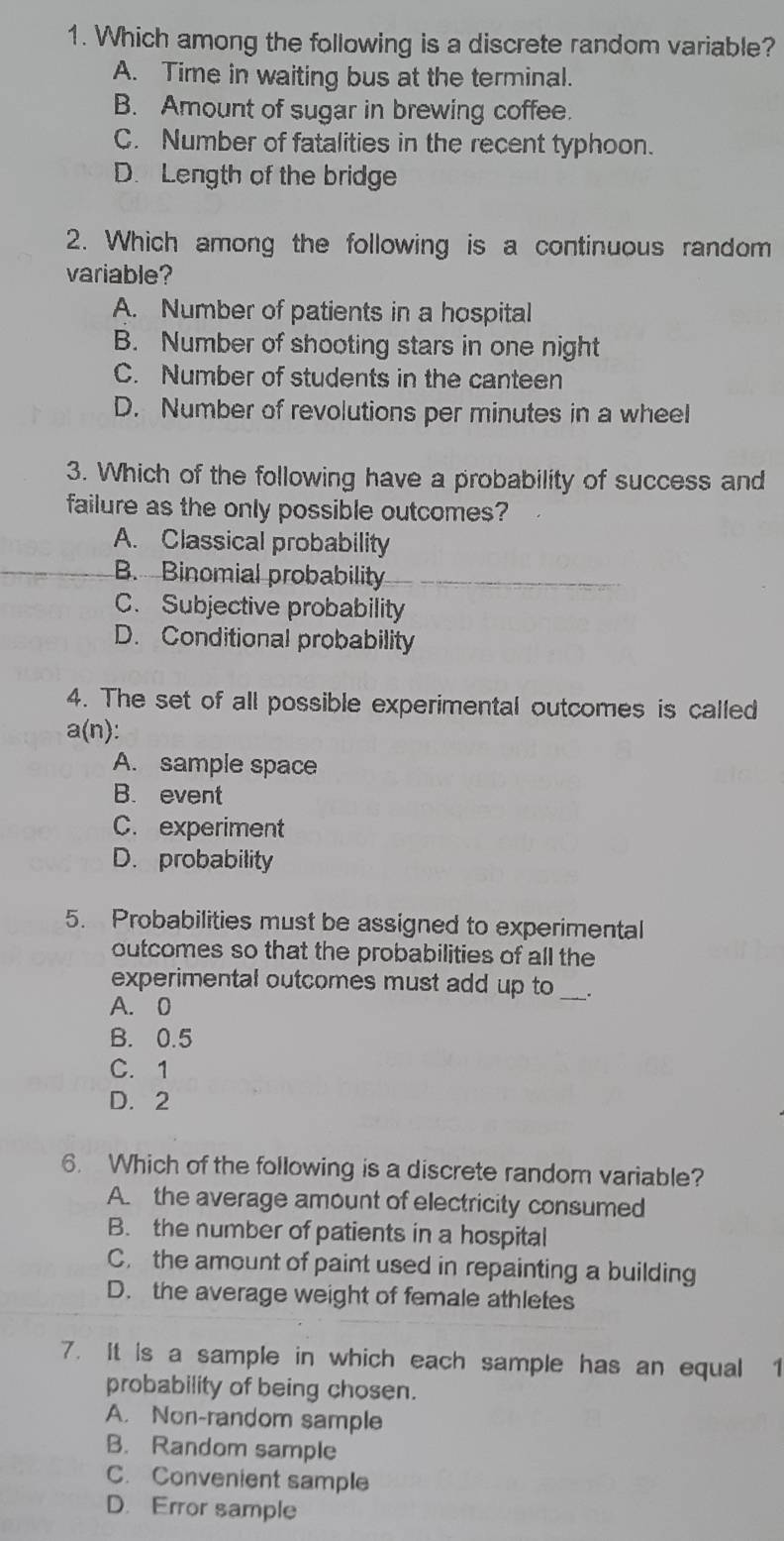 Which among the following is a discrete random variable?
A. Time in waiting bus at the terminal.
B. Amount of sugar in brewing coffee.
C. Number of fatalities in the recent typhoon.
D. Length of the bridge
2. Which among the following is a continuous random
variable?
A. Number of patients in a hospital
B. Number of shooting stars in one night
C. Number of students in the canteen
D. Number of revolutions per minutes in a wheel
3. Which of the following have a probability of success and
failure as the only possible outcomes?
A. Classical probability
B. Binomial probability
C. Subjective probability
D. Conditional probability
4. The set of all possible experimental outcomes is called
a(n) :
A. sample space
B. event
C. experiment
D. probability
5. Probabilities must be assigned to experimental
outcomes so that the probabilities of all the
experimental outcomes must add up to .
A. 0
B. 0.5
C. 1
D. 2
6. Which of the following is a discrete random variable?
A. the average amount of electricity consumed
B. the number of patients in a hospital
C. the amount of paint used in repainting a building
D. the average weight of female athletes
7. It is a sample in which each sample has an equal 1
probability of being chosen.
A. Non-random sample
B. Random sample
C. Convenient sample
D. Error sample