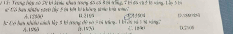 #13: Trong hộp có 20 bí khác nhau trong đó có 8 bí trăng, 7 tí đó và 5 tí vàng. Lây 5 tí
a/ Có bau nhiều cách lây 5 bí bắt ki không phân biệt màu?
A. 12500 B. 2100 CA5504 D. 1860480
b/ Có bau nhiều cách lây 5 bí trong đó có 3 bí trắng, 1 bì đó và 1 bí vàng?
A1900 B. 1970 C. 1890 D. 2100