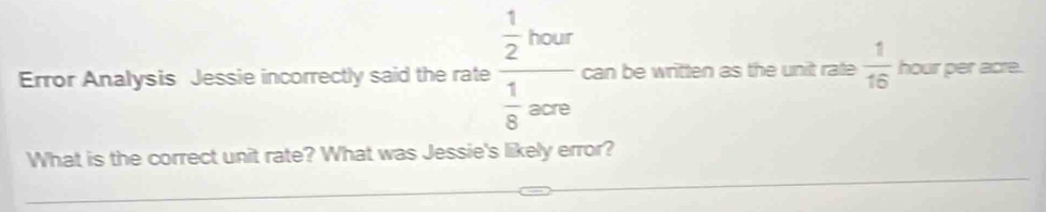 Error Analysis Jessie incorrectly said the rate frac  1/2 toor 1/8 ore can be written as the unit rate  1/16  hour per acre. 
What is the correct unit rate? What was Jessie's likely error?