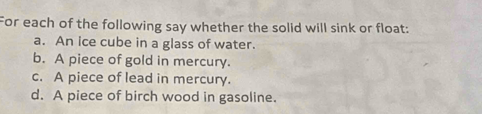 For each of the following say whether the solid will sink or float:
a. An ice cube in a glass of water.
b. A piece of gold in mercury.
c. A piece of lead in mercury.
d. A piece of birch wood in gasoline.