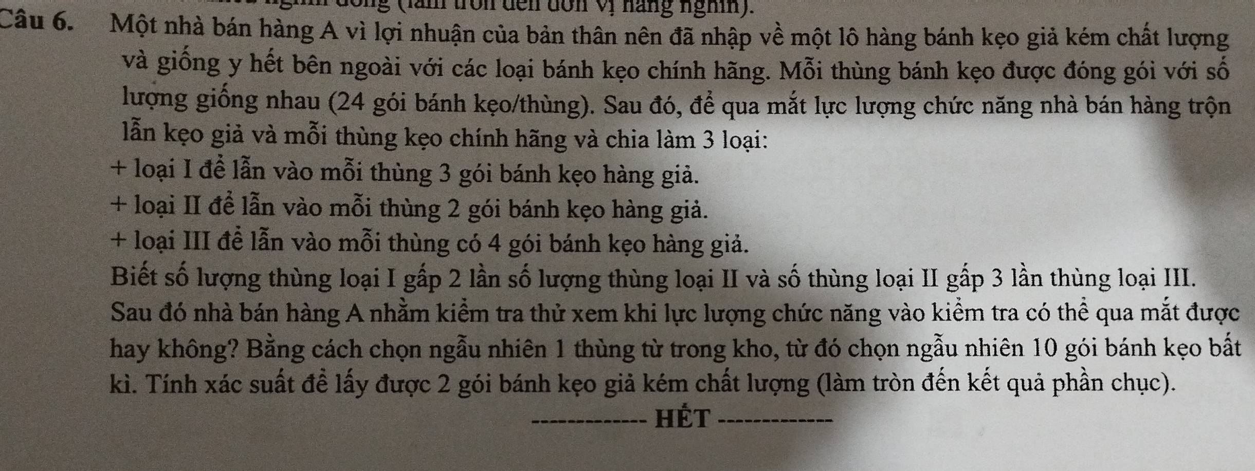 ng (lăn tròn đến dơn Vị hăng nghĩn). 
Câu 6. Một nhà bán hàng A vì lợi nhuận của bản thân nên đã nhập về một lô hàng bánh kẹo giả kém chất lượng 
và giống y hết bên ngoài với các loại bánh kẹo chính hãng. Mỗi thùng bánh kẹo được đóng gói với số 
lượng giống nhau (24 gói bánh kẹo/thùng). Sau đó, để qua mắt lực lượng chức năng nhà bán hàng trộn 
lẫn kẹo giả và mỗi thùng kẹo chính hãng và chia làm 3 loại: 
+ loại I để lẫn vào mỗi thùng 3 gói bánh kẹo hàng giả. 
+ loại II để lẫn vào mỗi thùng 2 gói bánh kẹo hàng giả. 
+ loại III để lẫn vào mỗi thùng có 4 gói bánh kẹo hàng giả. 
Biết số lượng thùng loại I gấp 2 lần số lượng thùng loại II và số thùng loại II gấp 3 lần thùng loại III. 
Sau đó nhà bán hàng A nhằm kiểm tra thử xem khi lực lượng chức năng vào kiểm tra có thể qua mắt được 
hay không? Bằng cách chọn ngẫu nhiên 1 thùng từ trong kho, từ đó chọn ngẫu nhiên 10 gói bánh kẹo bất 
kì. Tính xác suất để lấy được 2 gói bánh kẹo giả kém chất lượng (làm tròn đến kết quả phần chục). 
_HÉt_