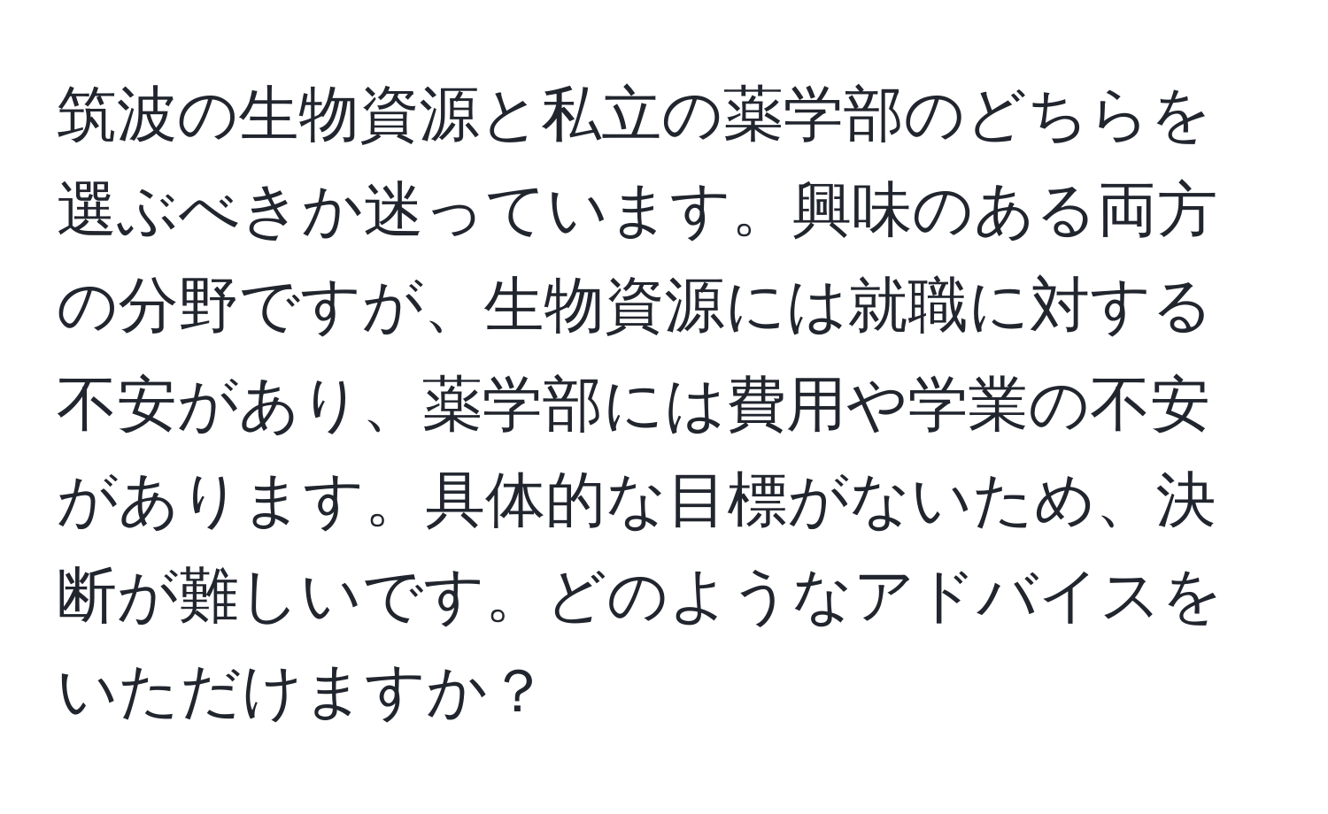 筑波の生物資源と私立の薬学部のどちらを選ぶべきか迷っています。興味のある両方の分野ですが、生物資源には就職に対する不安があり、薬学部には費用や学業の不安があります。具体的な目標がないため、決断が難しいです。どのようなアドバイスをいただけますか？